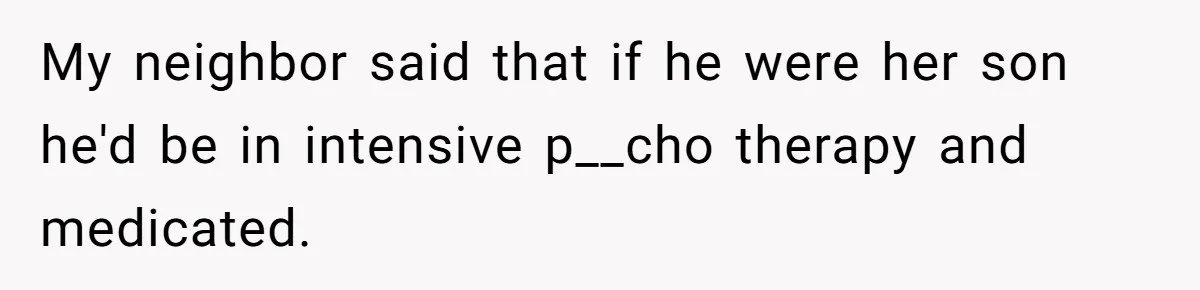 My neighbor said that if he were her son he'd be in intensive p__cho therapy and medicated.