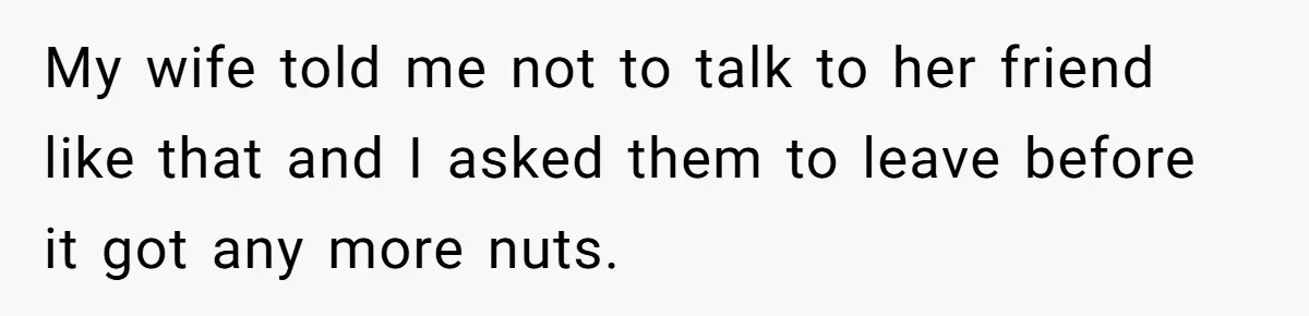 My wife told me not to talk to her friend like that and I asked them to leave before it got any more nuts.