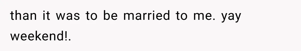 than it was to be married to me. yay weekend!.