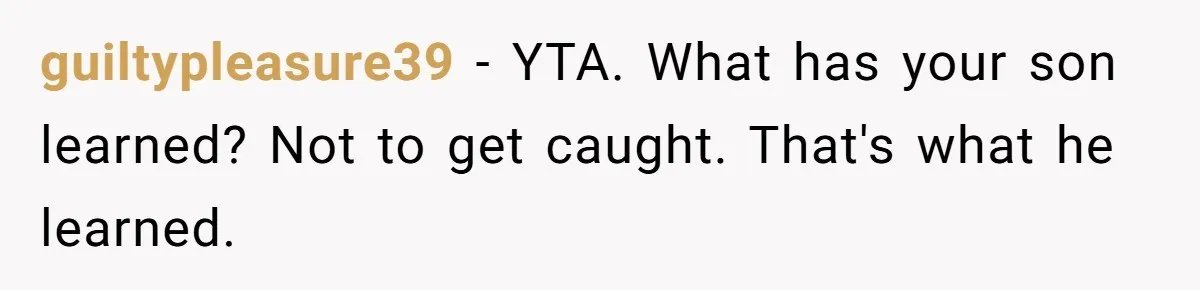 guiltypleasure39 − YTA. What has your son learned? Not to get caught. That's what he learned.