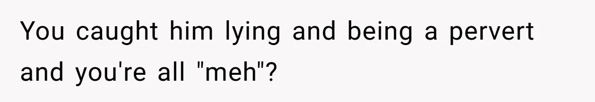 You caught him lying and being a pervert and you're all "meh"?