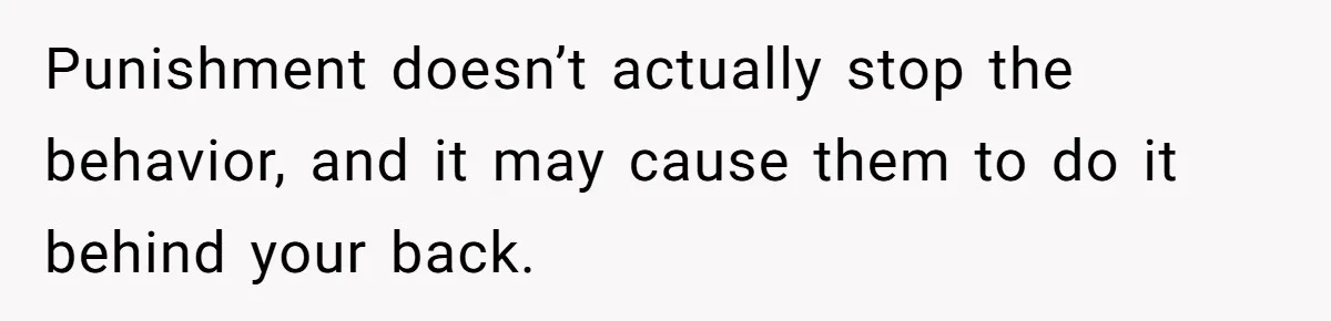 Punishment doesn’t actually stop the behavior, and it may cause them to do it behind your back.