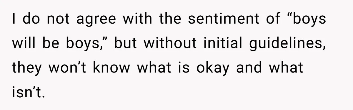 I do not agree with the sentiment of “boys will be boys,” but without initial guidelines, they won’t know what is okay and what isn’t.