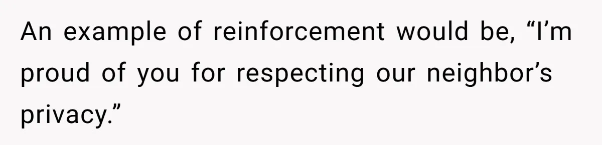 An example of reinforcement would be, “I’m proud of you for respecting our neighbor’s privacy.”