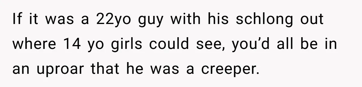 If it was a 22yo guy with his schlong out where 14 yo girls could see, you’d all be in an uproar that he was a creeper.