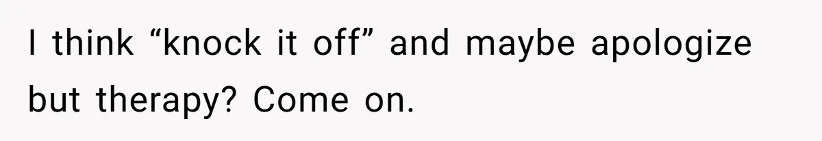 I think “knock it off” and maybe apologize but therapy? Come on.