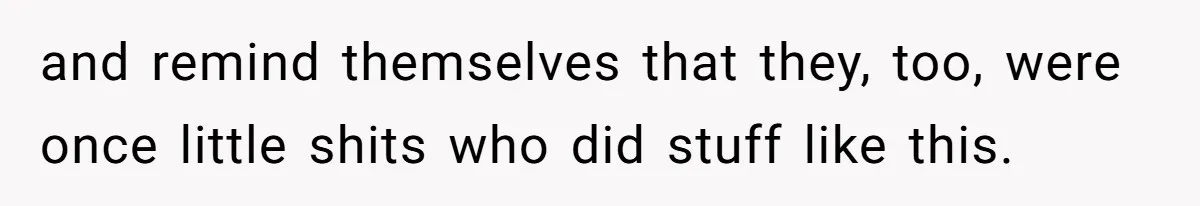 and remind themselves that they, too, were once little shits who did stuff like this.