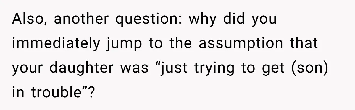 Also, another question: why did you immediately jump to the assumption that your daughter was “just trying to get (son) in trouble”?