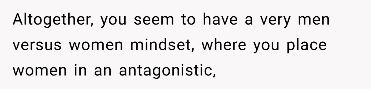 Altogether, you seem to have a very men versus women mindset, where you place women in an antagonistic,