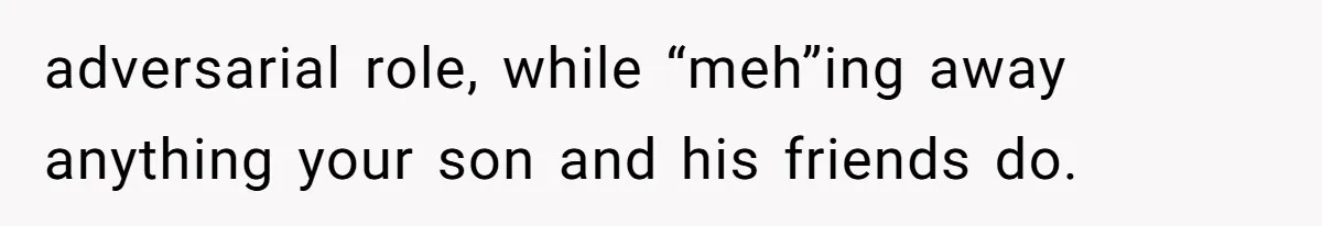 adversarial role, while “meh”ing away anything your son and his friends do.