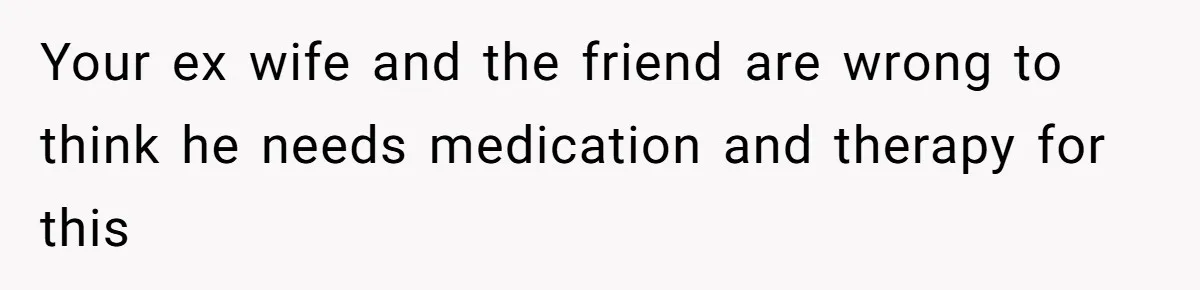 Your ex wife and the friend are wrong to think he needs medication and therapy for this