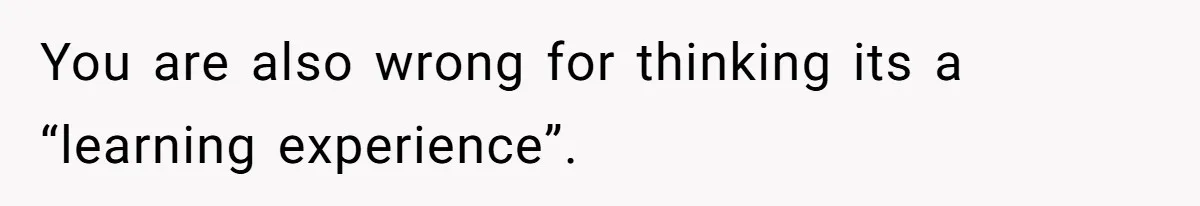You are also wrong for thinking its a “learning experience”.