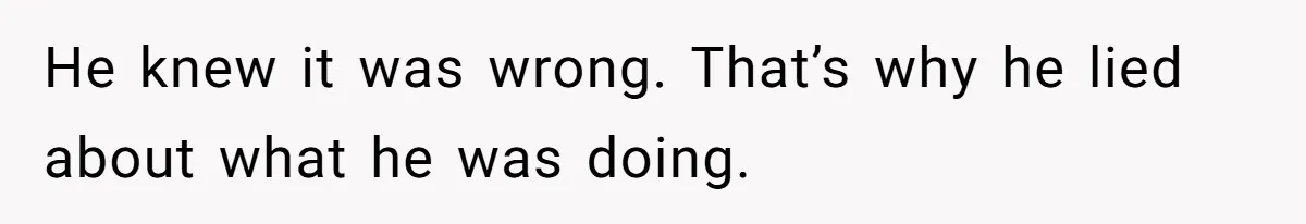 He knew it was wrong. That’s why he lied about what he was doing.