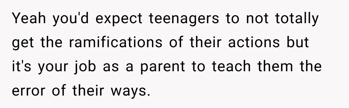 Yeah you'd expect teenagers to not totally get the ramifications of their actions but it's your job as a parent to teach them the error of their ways.