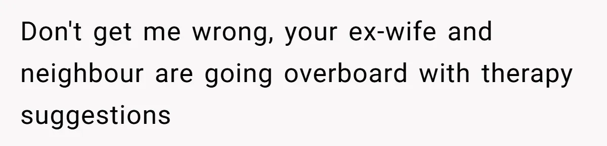 Don't get me wrong, your ex-wife and neighbour are going overboard with therapy suggestions