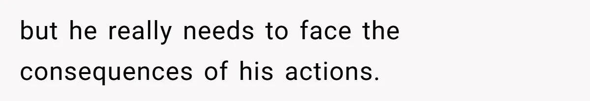 but he really needs to face the consequences of his actions.