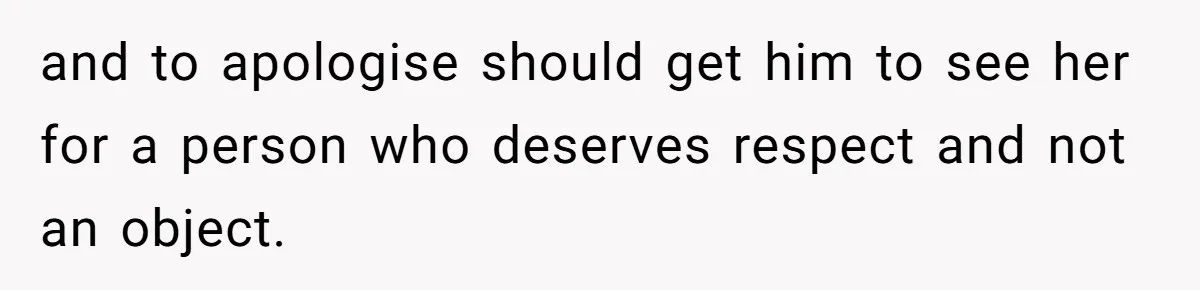 and to apologise should get him to see her for a person who deserves respect and not an object.