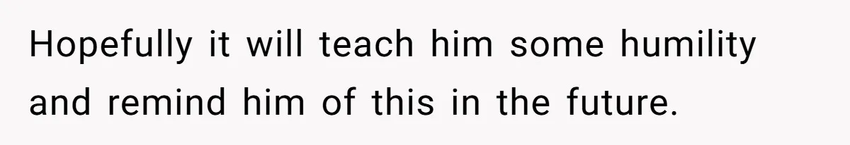 Hopefully it will teach him some humility and remind him of this in the future.