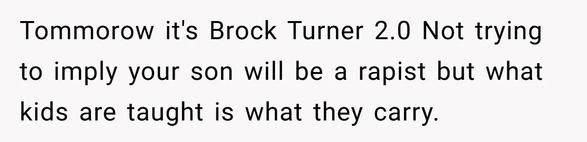Tommorow it's Brock Turner 2.0 Not trying to imply your son will be a rapist but what kids are taught is what they carry.