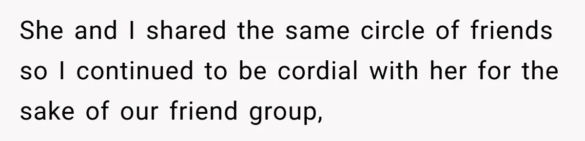 She and I shared the same circle of friends so I continued to be cordial with her for the sake of our friend group,