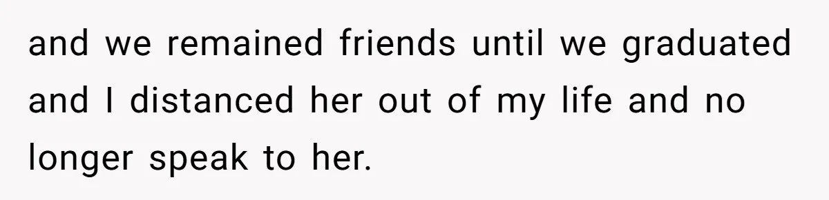 and we remained friends until we graduated and I distanced her out of my life and no longer speak to her.