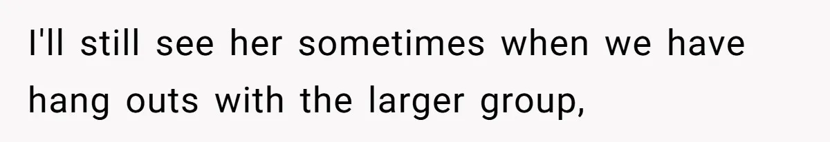 I'll still see her sometimes when we have hang outs with the larger group,