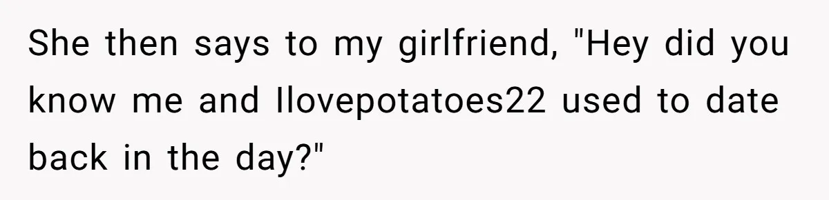 She then says to my girlfriend, "Hey did you know me and Ilovepotatoes22 used to date back in the day?"