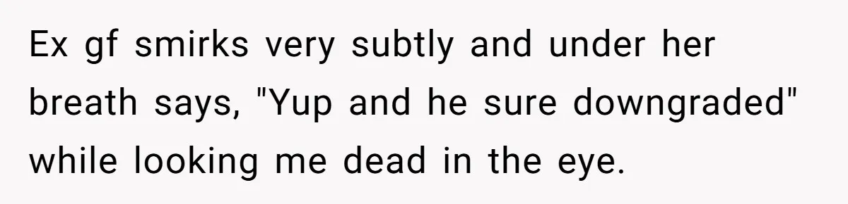 Ex gf smirks very subtly and under her breath says, "Yup and he sure downgraded" while looking me dead in the eye.