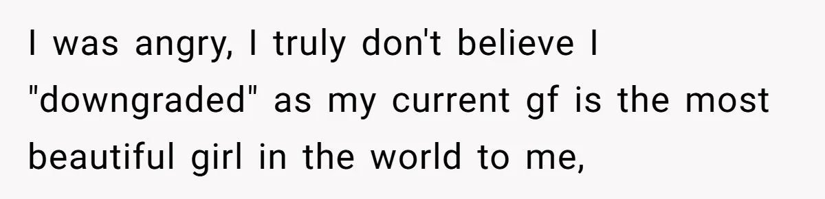 I was angry, I truly don't believe I "downgraded" as my current gf is the most beautiful girl in the world to me,