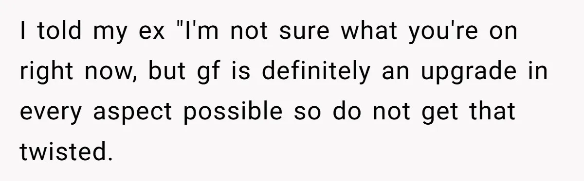 I told my ex "I'm not sure what you're on right now, but gf is definitely an upgrade in every aspect possible so do not get that twisted.