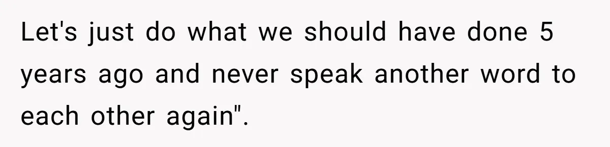 Let's just do what we should have done 5 years ago and never speak another word to each other again".