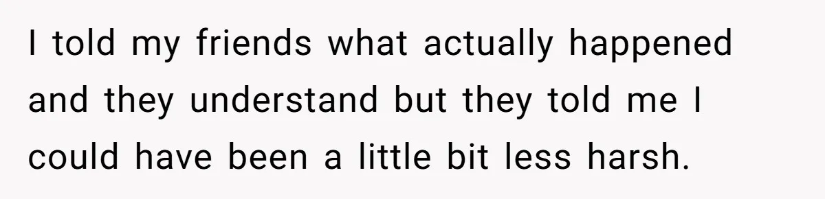 I told my friends what actually happened and they understand but they told me I could have been a little bit less harsh.