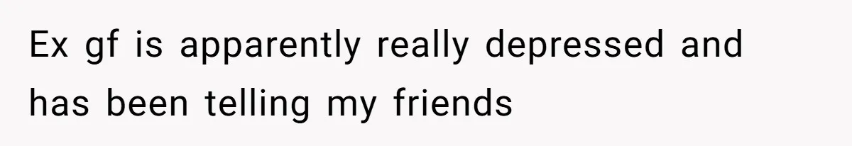 Ex gf is apparently really depressed and has been telling my friends