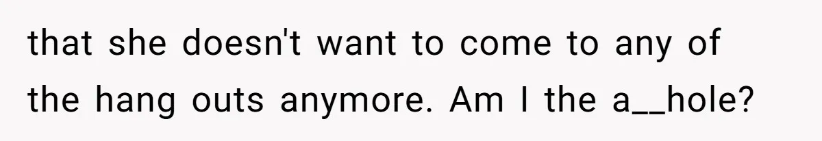 that she doesn't want to come to any of the hang outs anymore. Am I the a__hole?