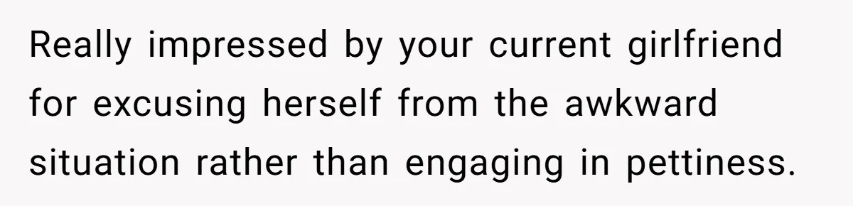 Really impressed by your current girlfriend for excusing herself from the awkward situation rather than engaging in pettiness.