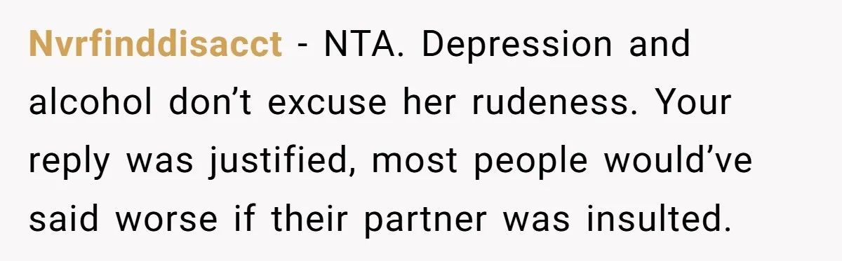 Nvrfinddisacct − NTA. Depression and alcohol don’t excuse her rudeness. Your reply was justified, most people would’ve said worse if their partner was insulted.