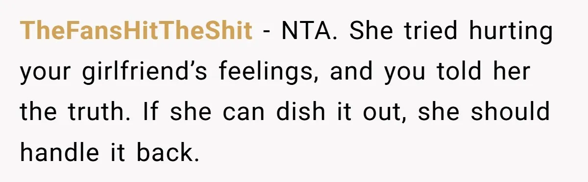 TheFansHitTheShit − NTA. She tried hurting your girlfriend’s feelings, and you told her the truth. If she can dish it out, she should handle it back.