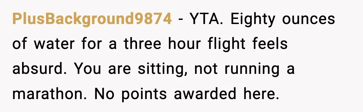 PlusBackground9874 - YTA. Eighty ounces of water for a three hour flight feels absurd. You are sitting, not running a marathon. No points awarded here.
