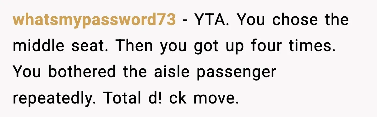 whatsmypassword73 - YTA. You chose the middle seat. Then you got up four times. You bothered the aisle passenger repeatedly. Total d! ck move.
