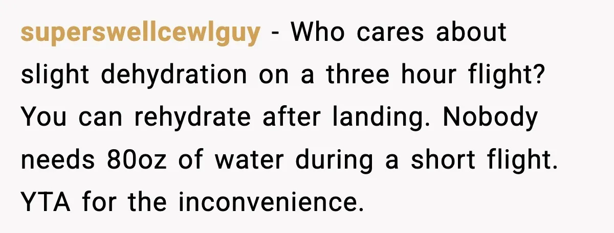 superswellcewlguy - Who cares about slight dehydration on a three hour flight? You can rehydrate after landing. Nobody needs 80oz of water during a short flight. YTA for the inconvenience.