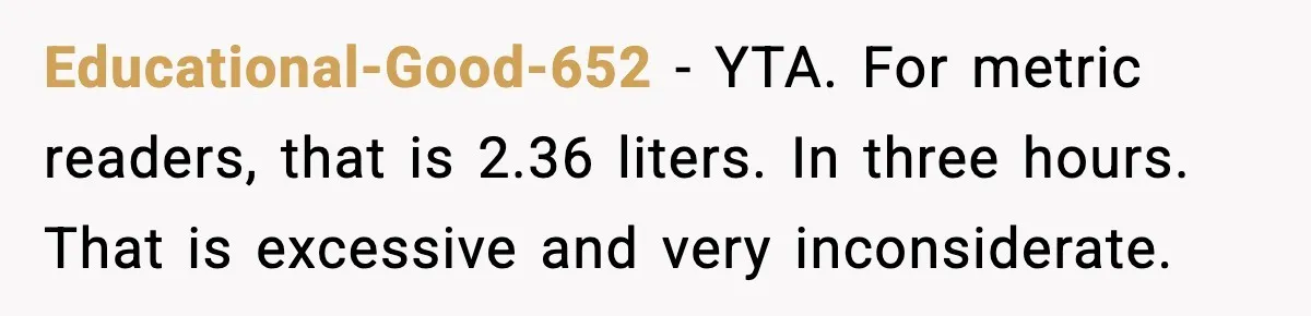 Educational-Good-652 - YTA. For metric readers, that is 2.36 liters. In three hours. That is excessive and very inconsiderate.