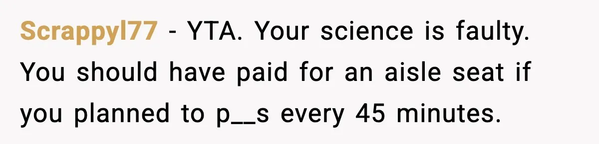 Scrappyl77 - YTA. Your science is faulty. You should have paid for an aisle seat if you planned to p__s every 45 minutes.