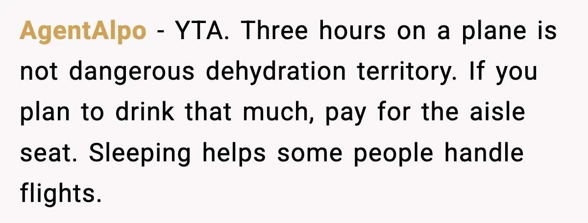 AgentAlpo - YTA. Three hours on a plane is not dangerous dehydration territory. If you plan to drink that much, pay for the aisle seat. Sleeping helps some people handle...