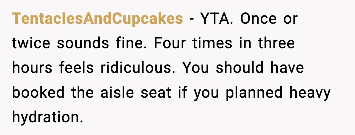 TentaclesAndCupcakes - YTA. Once or twice sounds fine. Four times in three hours feels ridiculous. You should have booked the aisle seat if you planned heavy hydration.