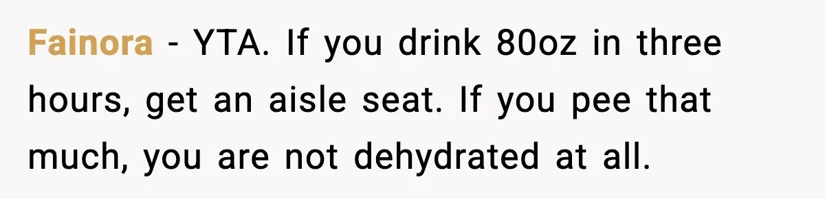Fainora - YTA. If you drink 80oz in three hours, get an aisle seat. If you pee that much, you are not dehydrated at all.