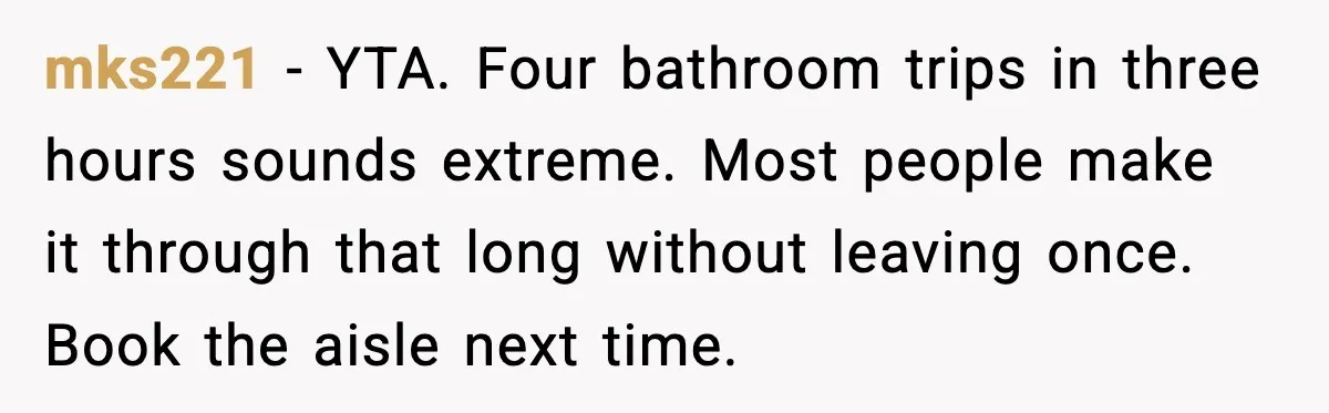 mks221 - YTA. Four bathroom trips in three hours sounds extreme. Most people make it through that long without leaving once. Book the aisle next time.
