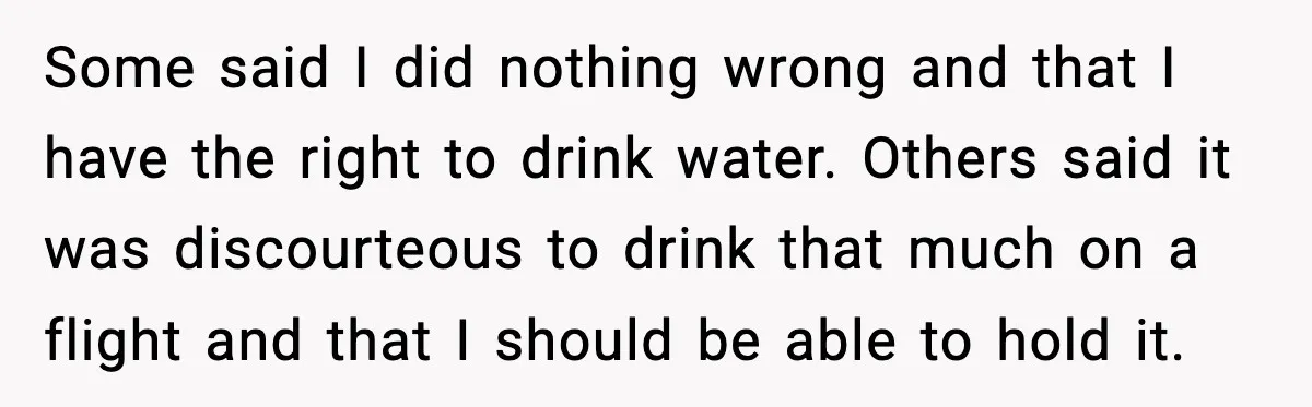 Some said I did nothing wrong and that I have the right to drink water. Others said it was discourteous to drink that much on a flight and that I...