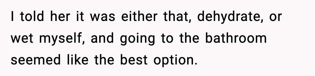 I told her it was either that, dehydrate, or wet myself, and going to the bathroom seemed like the best option.