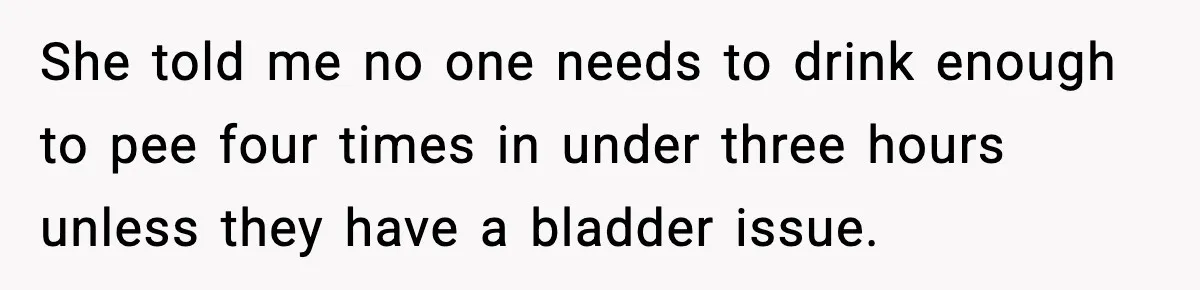 She told me no one needs to drink enough to pee four times in under three hours unless they have a bladder issue.