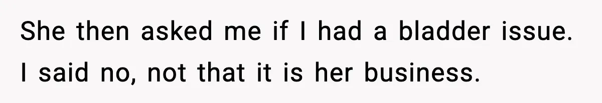 She then asked me if I had a bladder issue. I said no, not that it is her business.